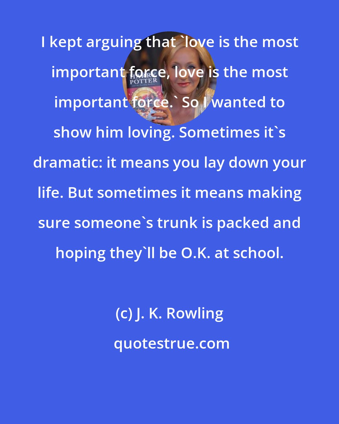 J. K. Rowling: I kept arguing that 'love is the most important force, love is the most important force.' So I wanted to show him loving. Sometimes it's dramatic: it means you lay down your life. But sometimes it means making sure someone's trunk is packed and hoping they'll be O.K. at school.