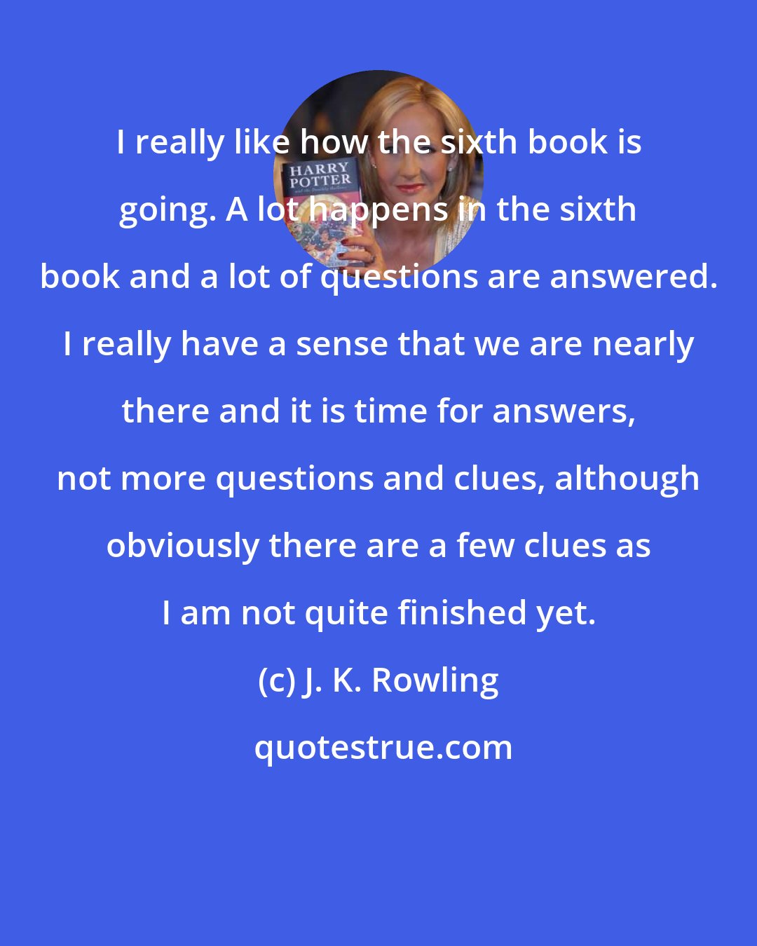 J. K. Rowling: I really like how the sixth book is going. A lot happens in the sixth book and a lot of questions are answered. I really have a sense that we are nearly there and it is time for answers, not more questions and clues, although obviously there are a few clues as I am not quite finished yet.