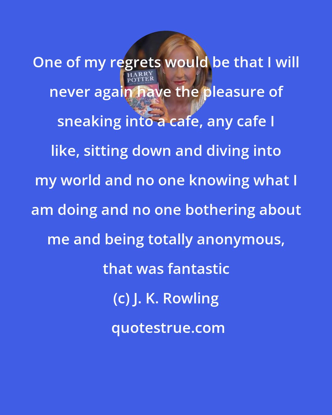 J. K. Rowling: One of my regrets would be that I will never again have the pleasure of sneaking into a cafe, any cafe I like, sitting down and diving into my world and no one knowing what I am doing and no one bothering about me and being totally anonymous, that was fantastic