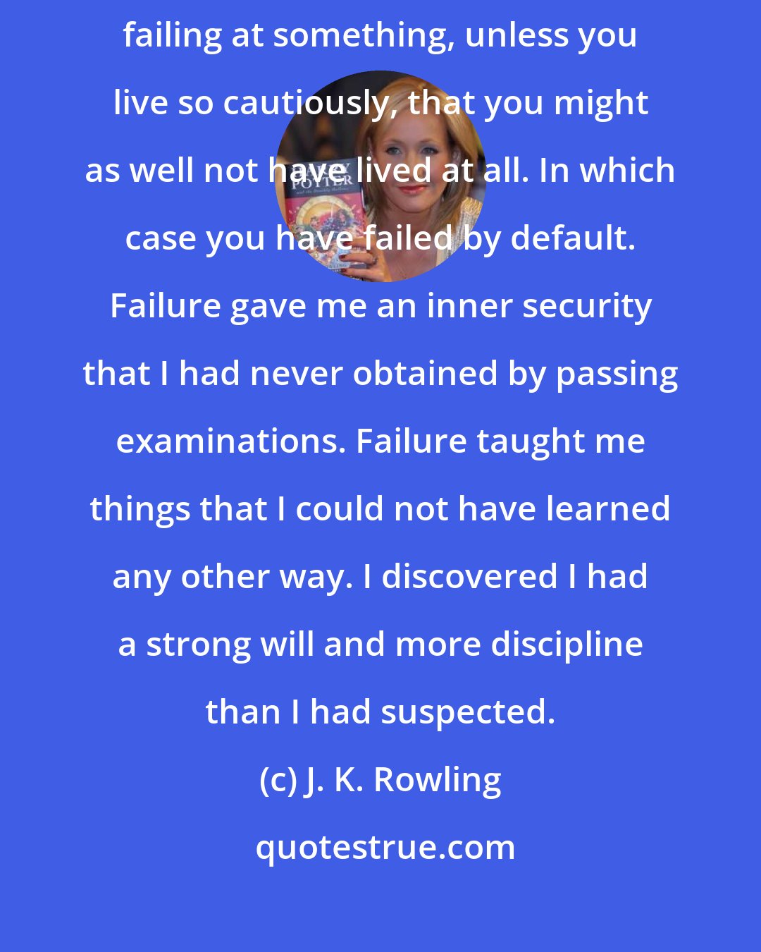 J. K. Rowling: Some failure in life is inevitable. It is impossible to live without failing at something, unless you live so cautiously, that you might as well not have lived at all. In which case you have failed by default. Failure gave me an inner security that I had never obtained by passing examinations. Failure taught me things that I could not have learned any other way. I discovered I had a strong will and more discipline than I had suspected.