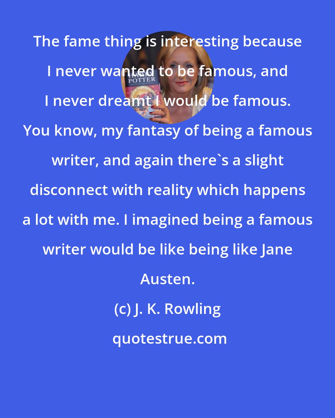 J. K. Rowling: The fame thing is interesting because I never wanted to be famous, and I never dreamt I would be famous. You know, my fantasy of being a famous writer, and again there's a slight disconnect with reality which happens a lot with me. I imagined being a famous writer would be like being like Jane Austen.