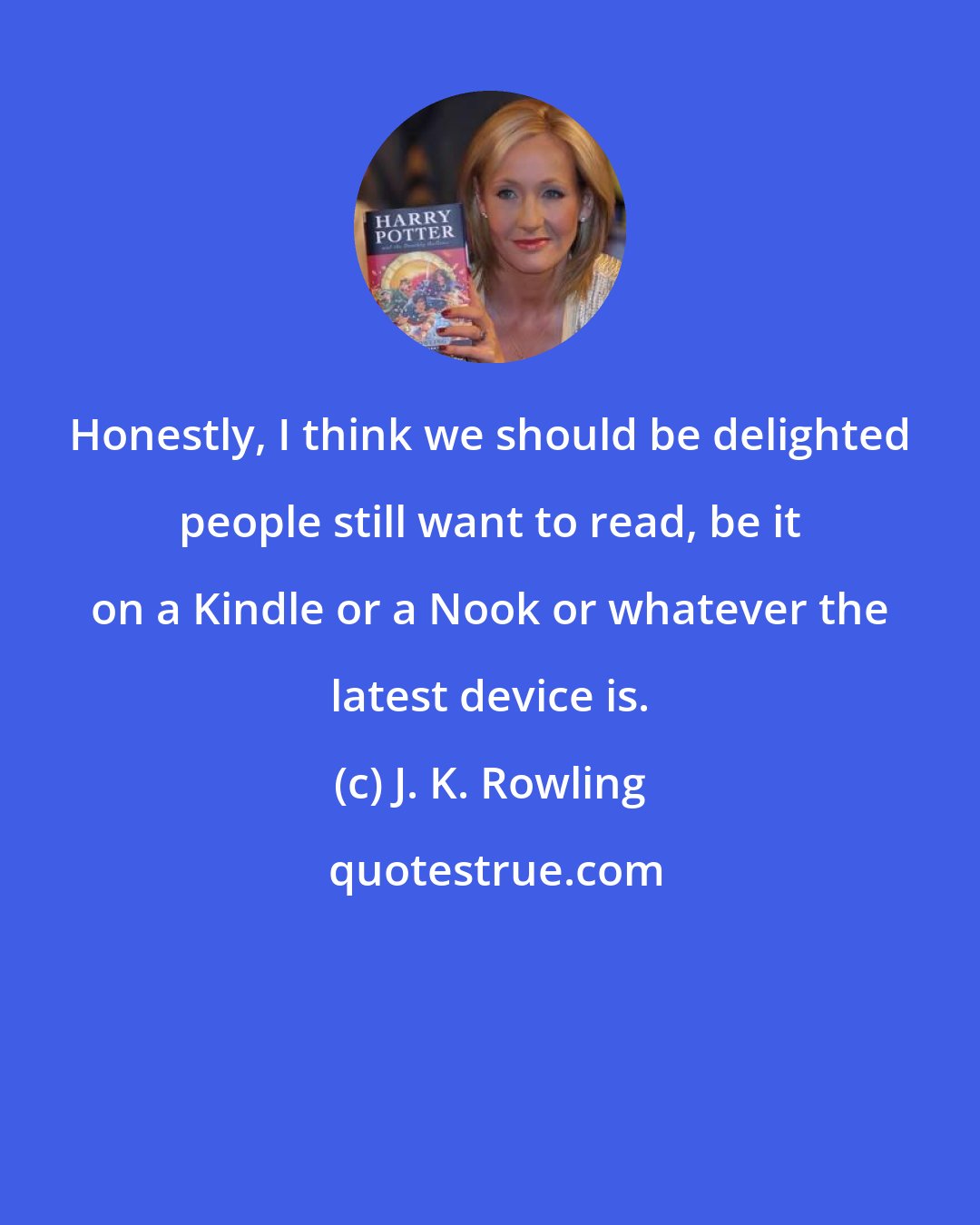 J. K. Rowling: Honestly, I think we should be delighted people still want to read, be it on a Kindle or a Nook or whatever the latest device is.