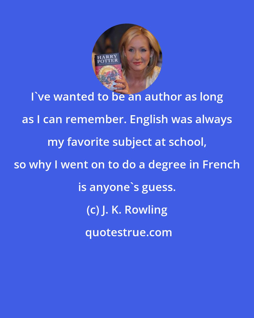 J. K. Rowling: I've wanted to be an author as long as I can remember. English was always my favorite subject at school, so why I went on to do a degree in French is anyone's guess.