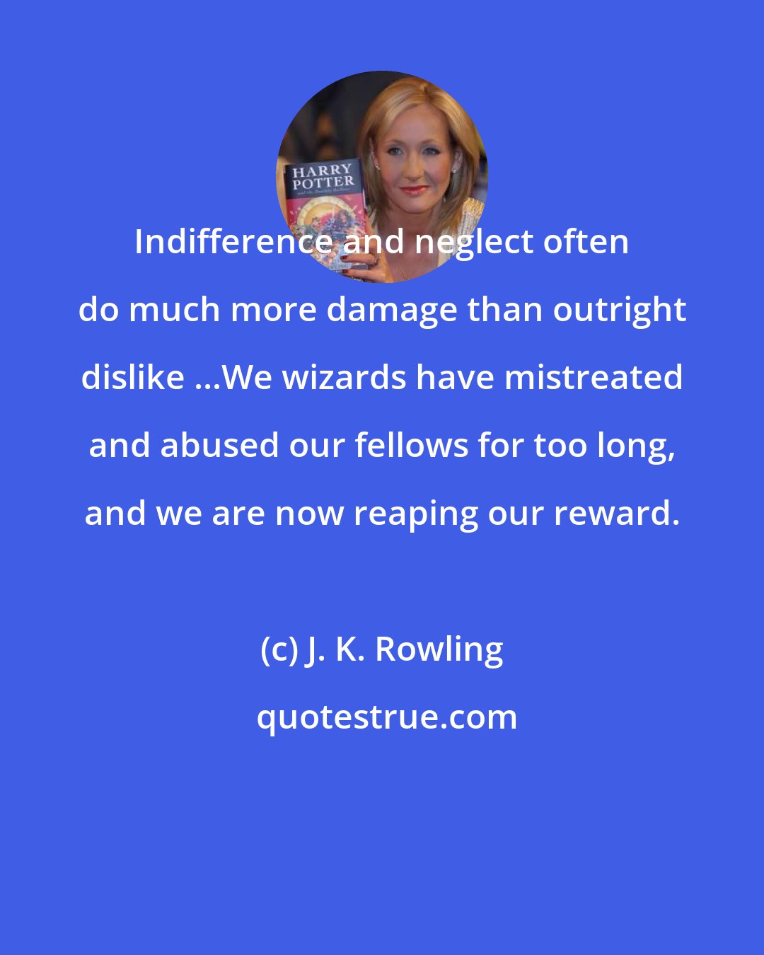 J. K. Rowling: Indifference and neglect often do much more damage than outright dislike ...We wizards have mistreated and abused our fellows for too long, and we are now reaping our reward.