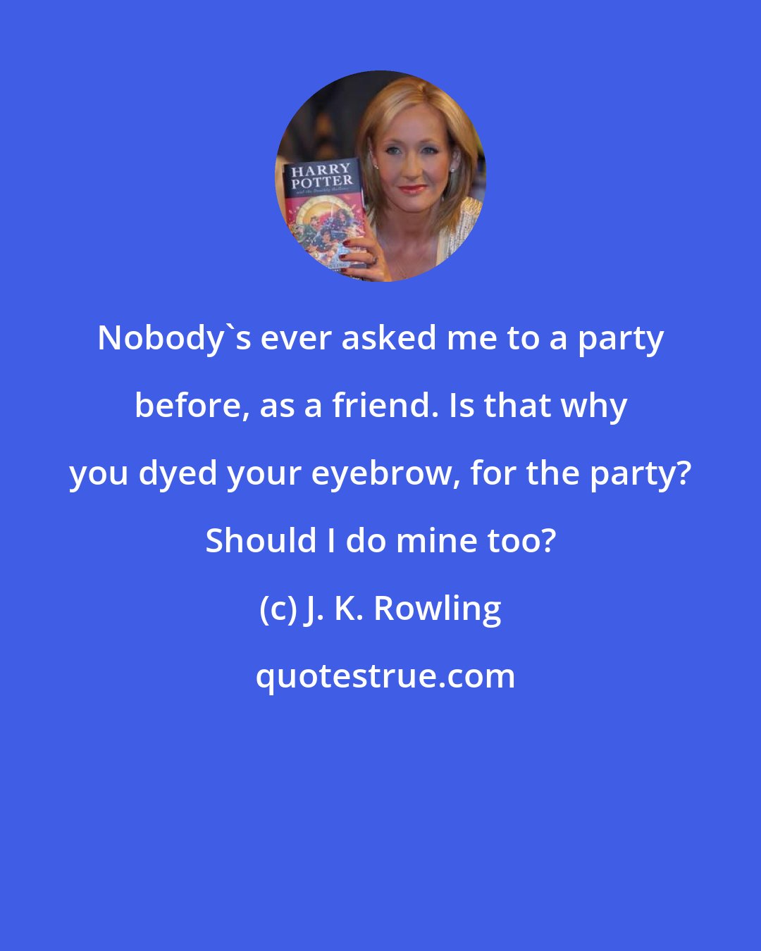 J. K. Rowling: Nobody's ever asked me to a party before, as a friend. Is that why you dyed your eyebrow, for the party? Should I do mine too?