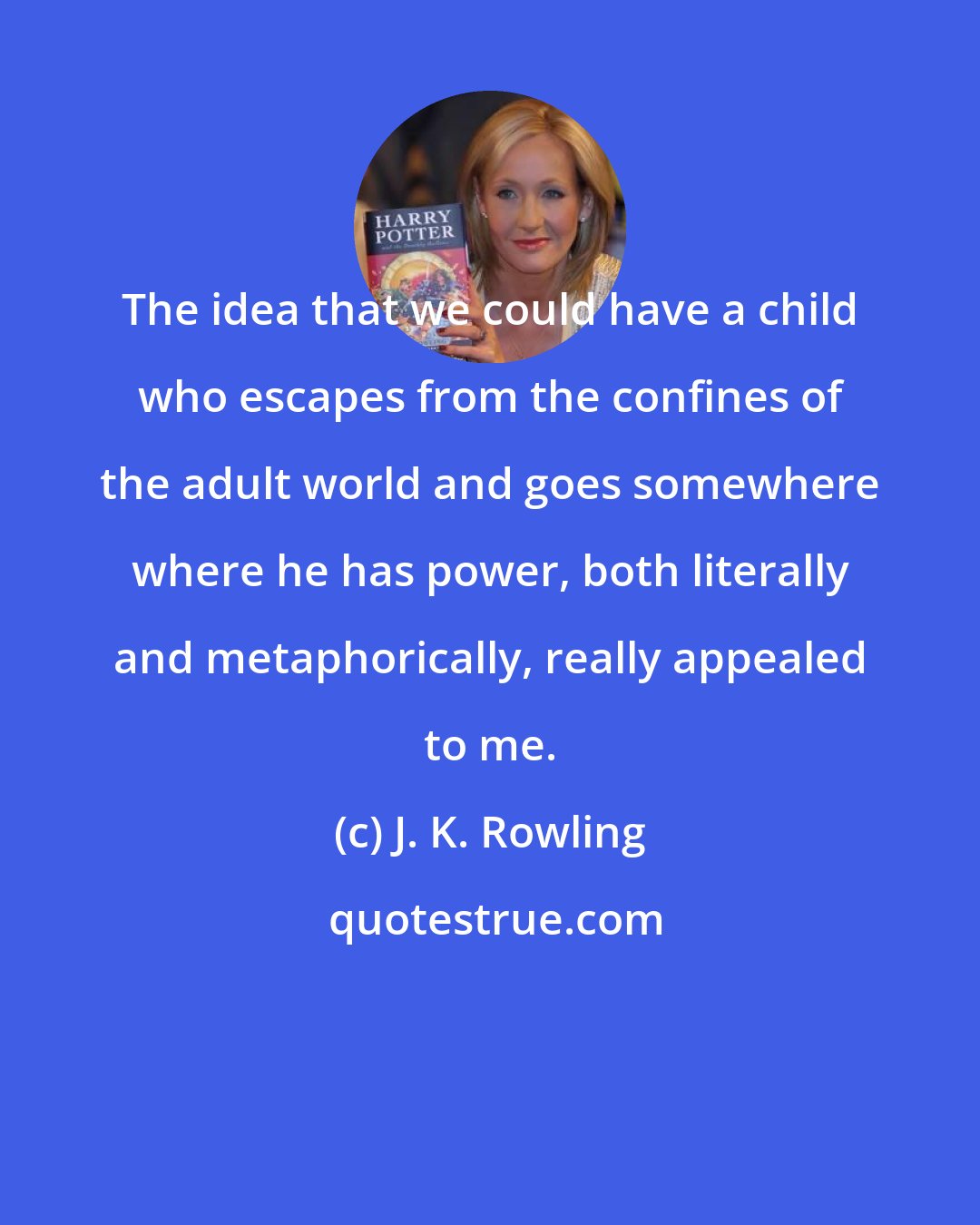 J. K. Rowling: The idea that we could have a child who escapes from the confines of the adult world and goes somewhere where he has power, both literally and metaphorically, really appealed to me.