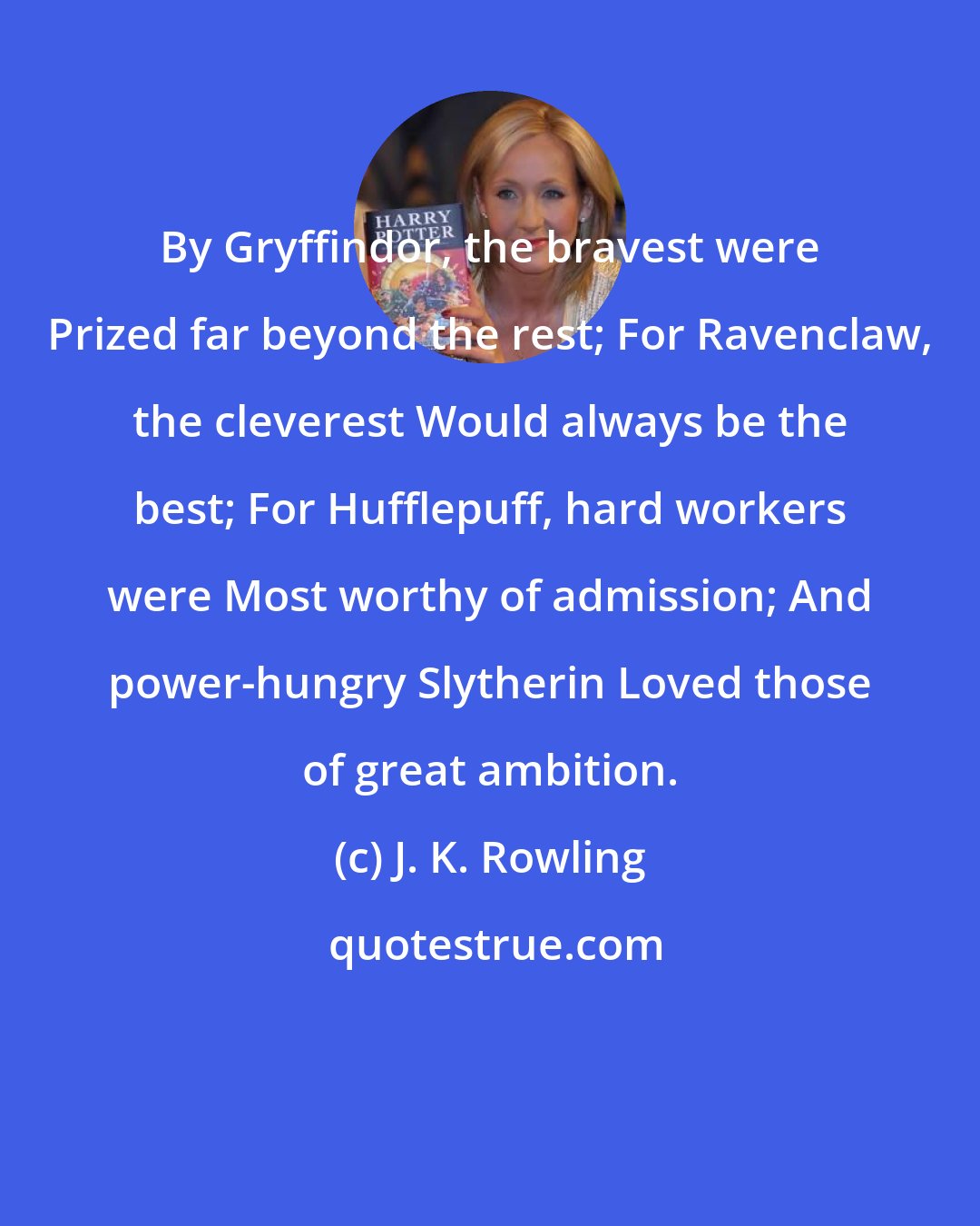 J. K. Rowling: By Gryffindor, the bravest were Prized far beyond the rest; For Ravenclaw, the cleverest Would always be the best; For Hufflepuff, hard workers were Most worthy of admission; And power-hungry Slytherin Loved those of great ambition.