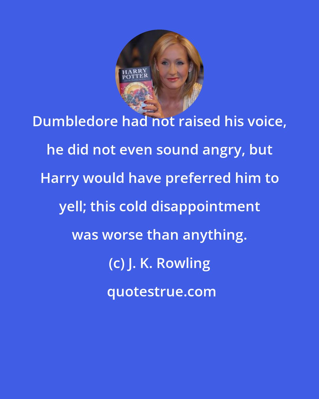 J. K. Rowling: Dumbledore had not raised his voice, he did not even sound angry, but Harry would have preferred him to yell; this cold disappointment was worse than anything.