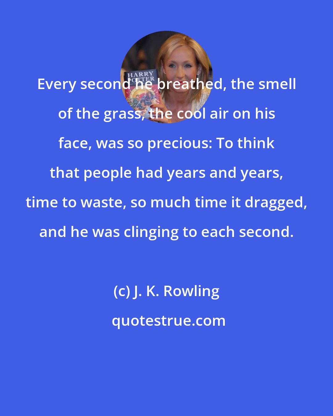 J. K. Rowling: Every second he breathed, the smell of the grass, the cool air on his face, was so precious: To think that people had years and years, time to waste, so much time it dragged, and he was clinging to each second.