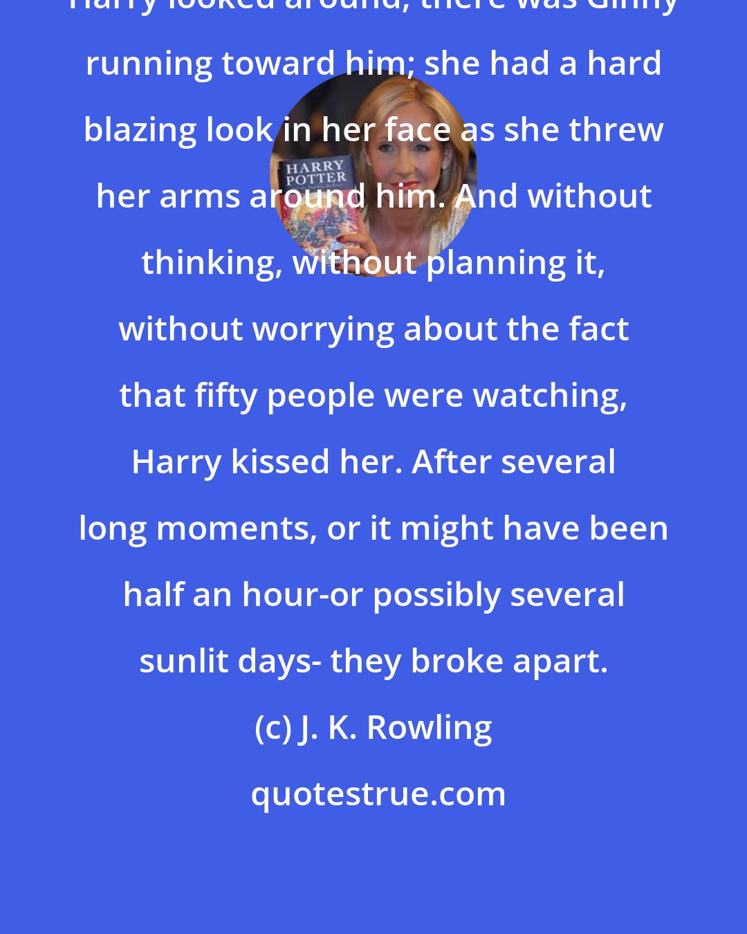 J. K. Rowling: Harry looked around; there was Ginny running toward him; she had a hard blazing look in her face as she threw her arms around him. And without thinking, without planning it, without worrying about the fact that fifty people were watching, Harry kissed her. After several long moments, or it might have been half an hour-or possibly several sunlit days- they broke apart.