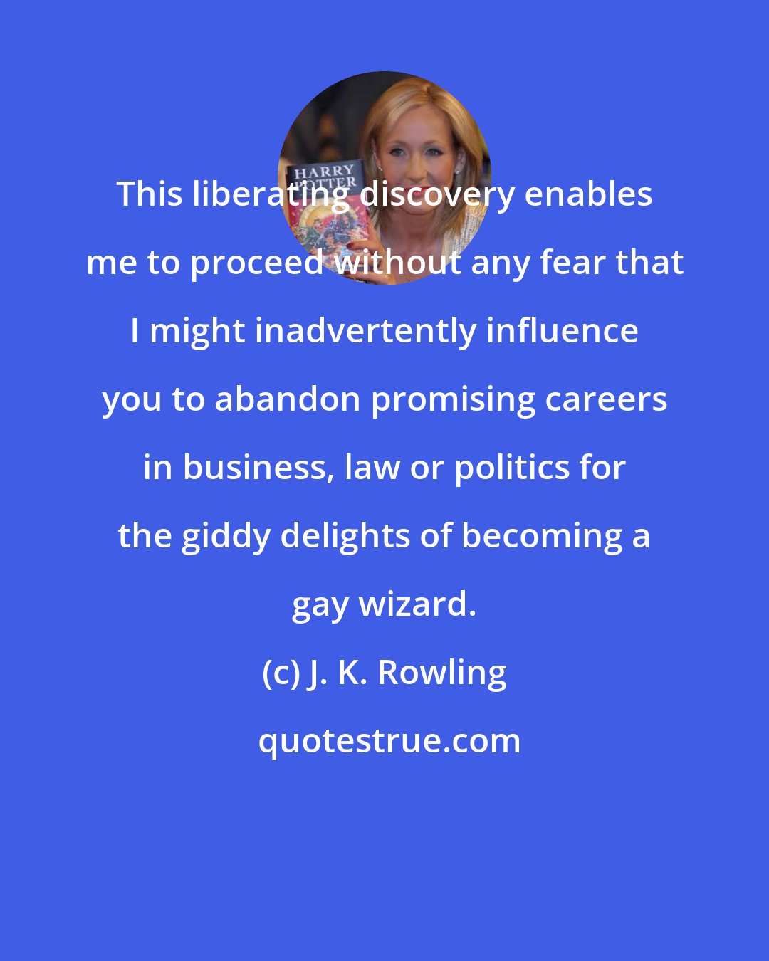 J. K. Rowling: This liberating discovery enables me to proceed without any fear that I might inadvertently influence you to abandon promising careers in business, law or politics for the giddy delights of becoming a gay wizard.