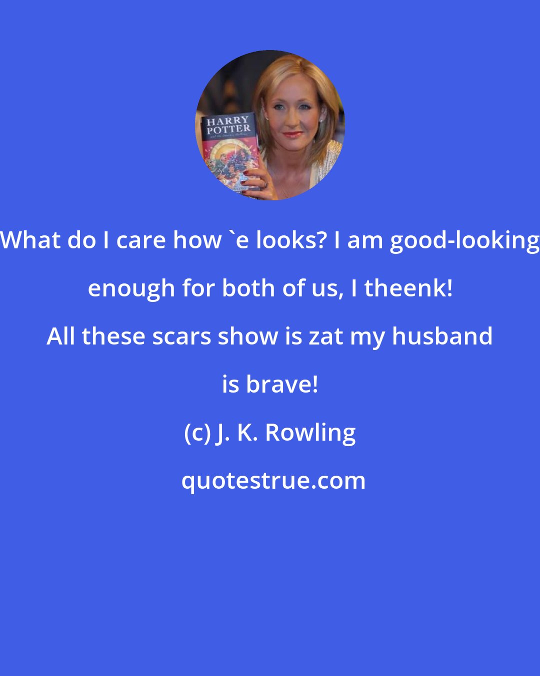 J. K. Rowling: What do I care how 'e looks? I am good-looking enough for both of us, I theenk! All these scars show is zat my husband is brave!