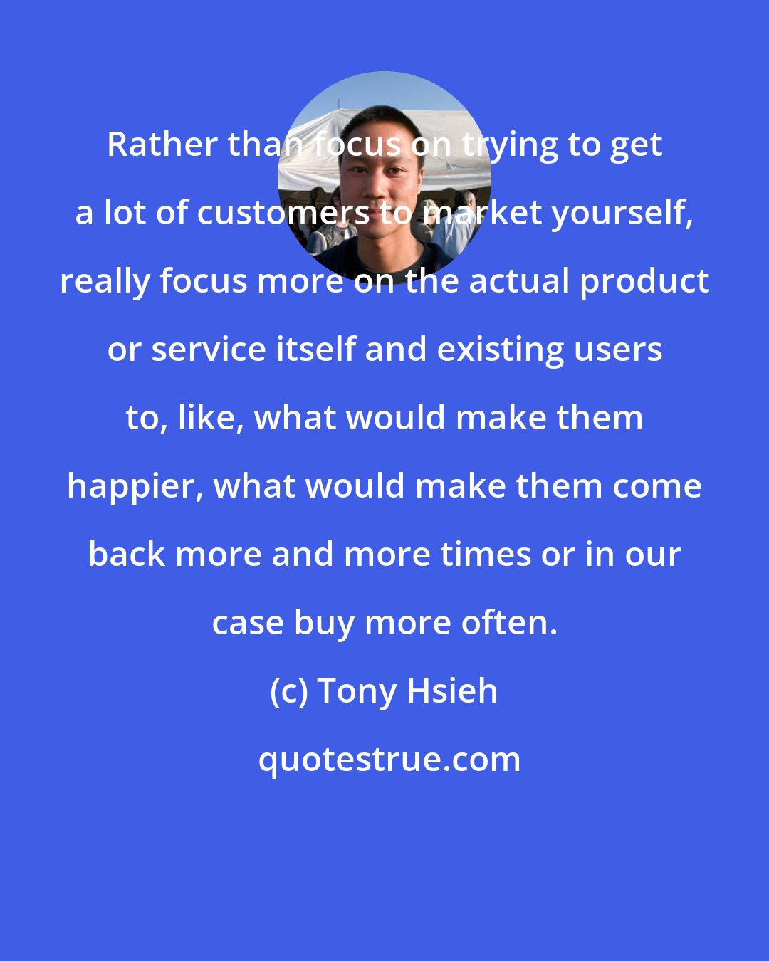 Tony Hsieh: Rather than focus on trying to get a lot of customers to market yourself, really focus more on the actual product or service itself and existing users to, like, what would make them happier, what would make them come back more and more times or in our case buy more often.