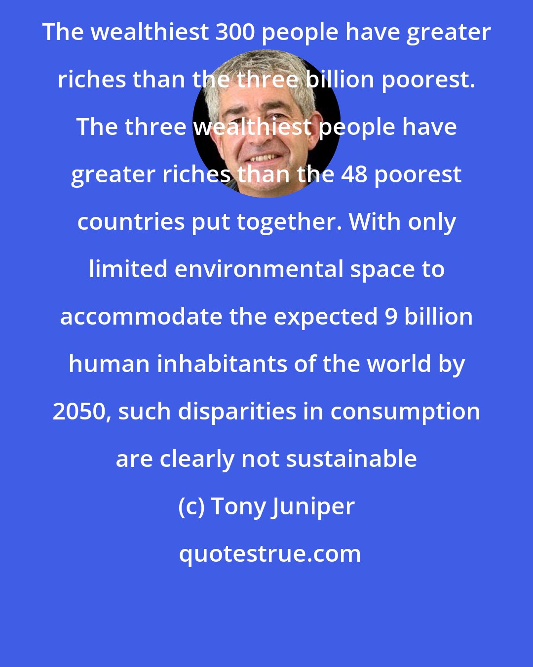 Tony Juniper: The wealthiest 300 people have greater riches than the three billion poorest. The three wealthiest people have greater riches than the 48 poorest countries put together. With only limited environmental space to accommodate the expected 9 billion human inhabitants of the world by 2050, such disparities in consumption are clearly not sustainable