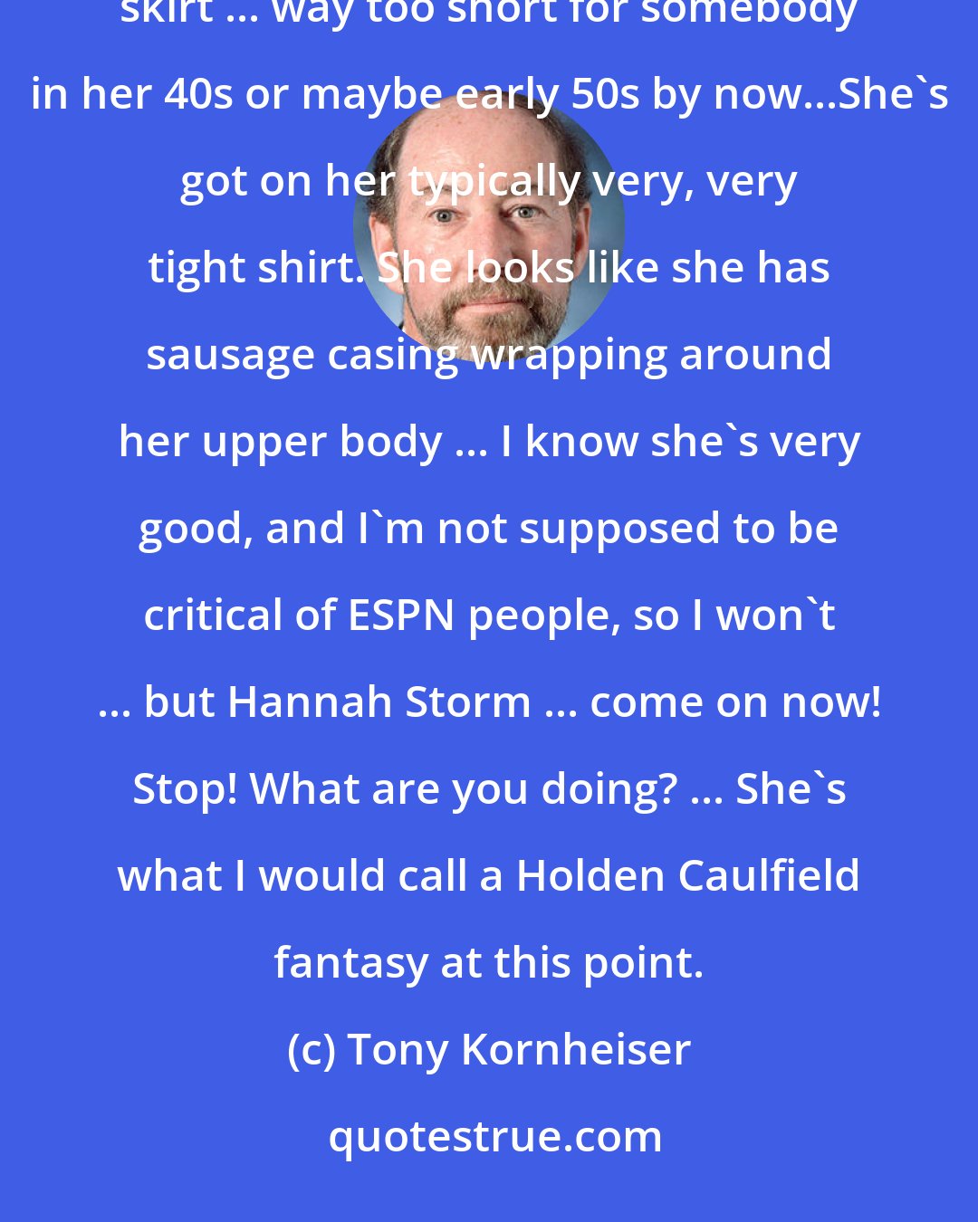 Tony Kornheiser: Hannah Storm in a horrifying, horrifying outfit today. She's got on red go-go boots and a catholic school plaid skirt ... way too short for somebody in her 40s or maybe early 50s by now...She's got on her typically very, very tight shirt. She looks like she has sausage casing wrapping around her upper body ... I know she's very good, and I'm not supposed to be critical of ESPN people, so I won't ... but Hannah Storm ... come on now! Stop! What are you doing? ... She's what I would call a Holden Caulfield fantasy at this point.