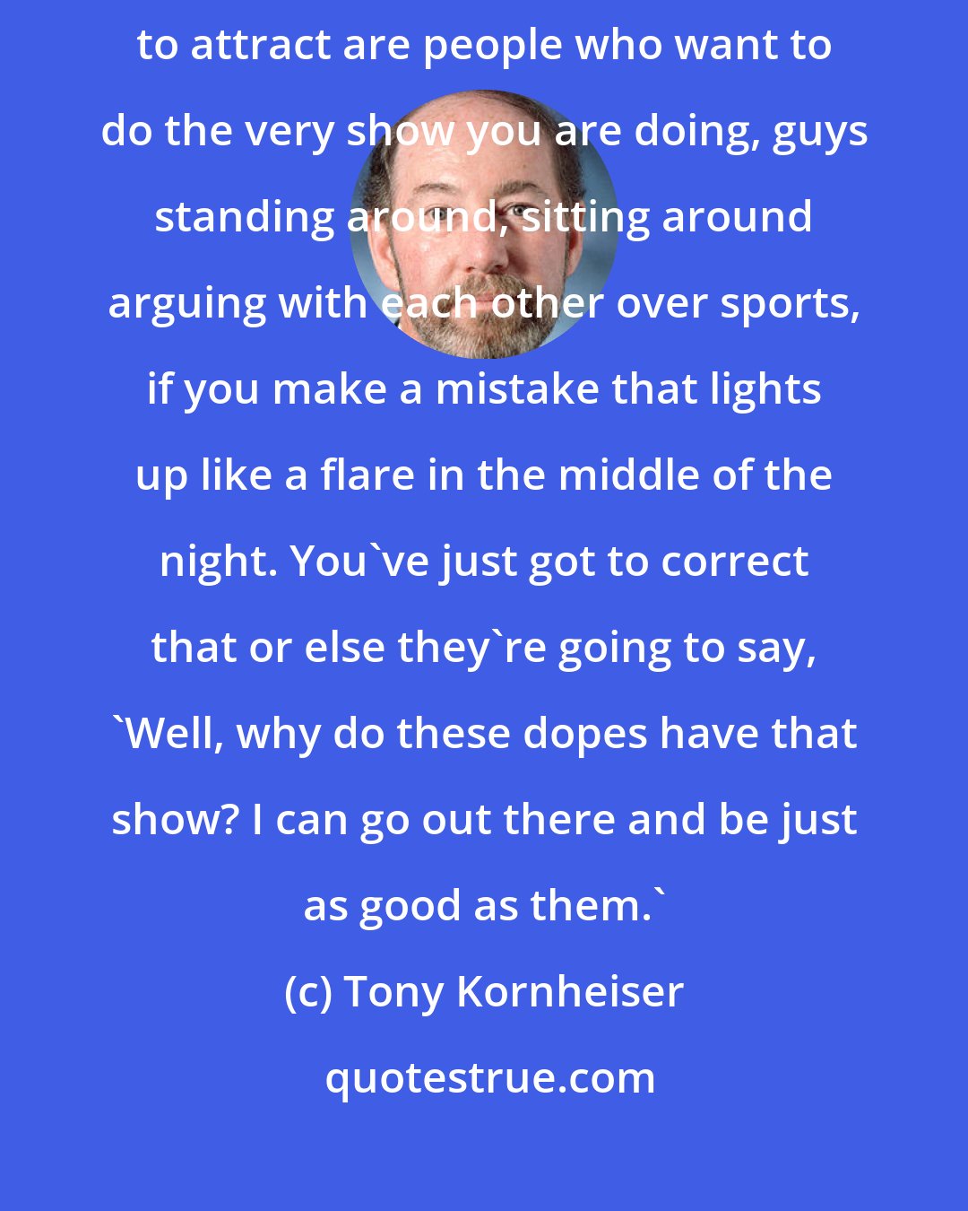 Tony Kornheiser: When you put yourself out there as an expert and the people you are trying to attract are people who want to do the very show you are doing, guys standing around, sitting around arguing with each other over sports, if you make a mistake that lights up like a flare in the middle of the night. You've just got to correct that or else they're going to say, 'Well, why do these dopes have that show? I can go out there and be just as good as them.'