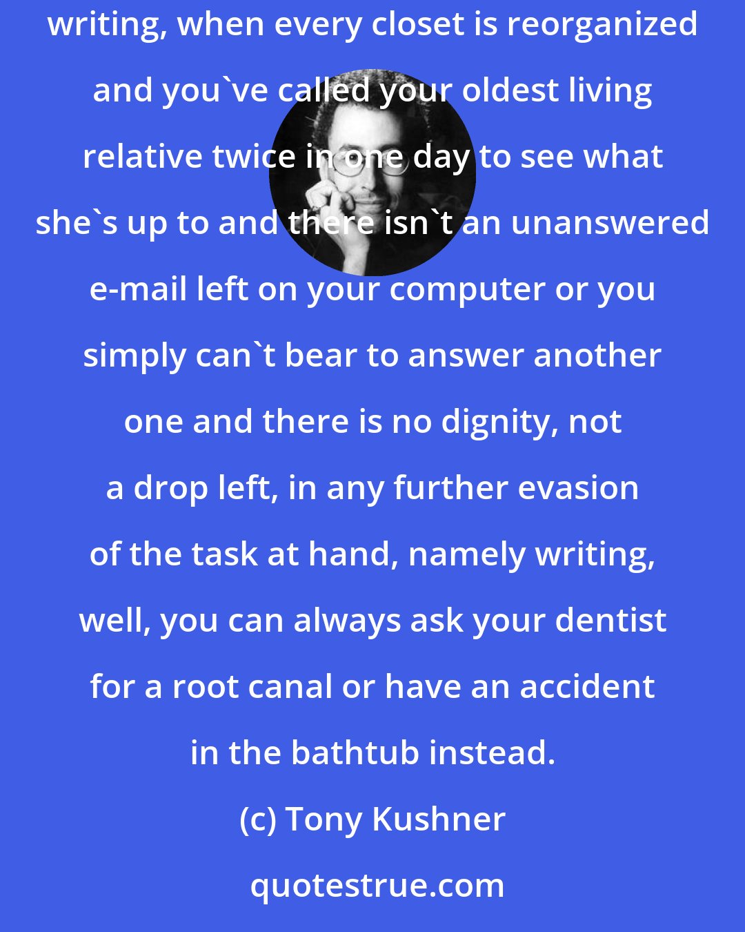 Tony Kushner: I could give you absolutely sterling advice on how to avoid writing, how when you run out of things to do other than going to your desk and writing, when every closet is reorganized and you've called your oldest living relative twice in one day to see what she's up to and there isn't an unanswered e-mail left on your computer or you simply can't bear to answer another one and there is no dignity, not a drop left, in any further evasion of the task at hand, namely writing, well, you can always ask your dentist for a root canal or have an accident in the bathtub instead.