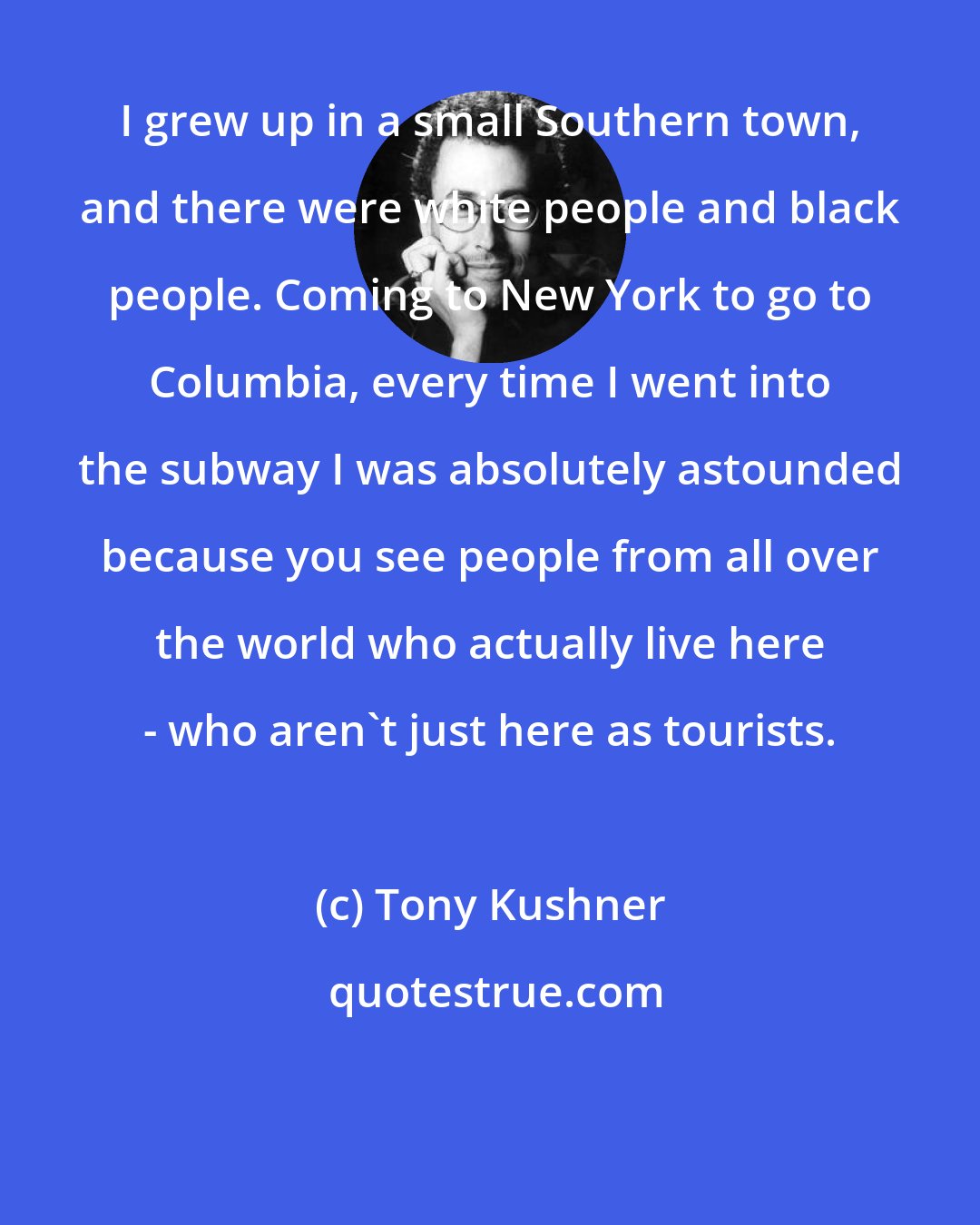 Tony Kushner: I grew up in a small Southern town, and there were white people and black people. Coming to New York to go to Columbia, every time I went into the subway I was absolutely astounded because you see people from all over the world who actually live here - who aren't just here as tourists.