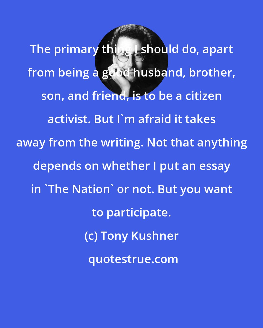 Tony Kushner: The primary thing I should do, apart from being a good husband, brother, son, and friend, is to be a citizen activist. But I'm afraid it takes away from the writing. Not that anything depends on whether I put an essay in 'The Nation' or not. But you want to participate.