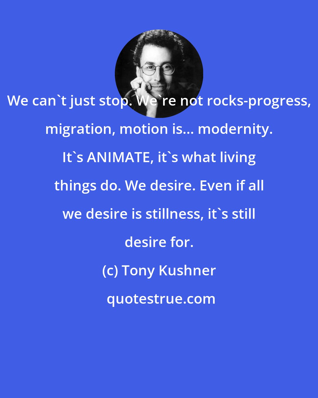 Tony Kushner: We can't just stop. We're not rocks-progress, migration, motion is... modernity. It's ANIMATE, it's what living things do. We desire. Even if all we desire is stillness, it's still desire for.