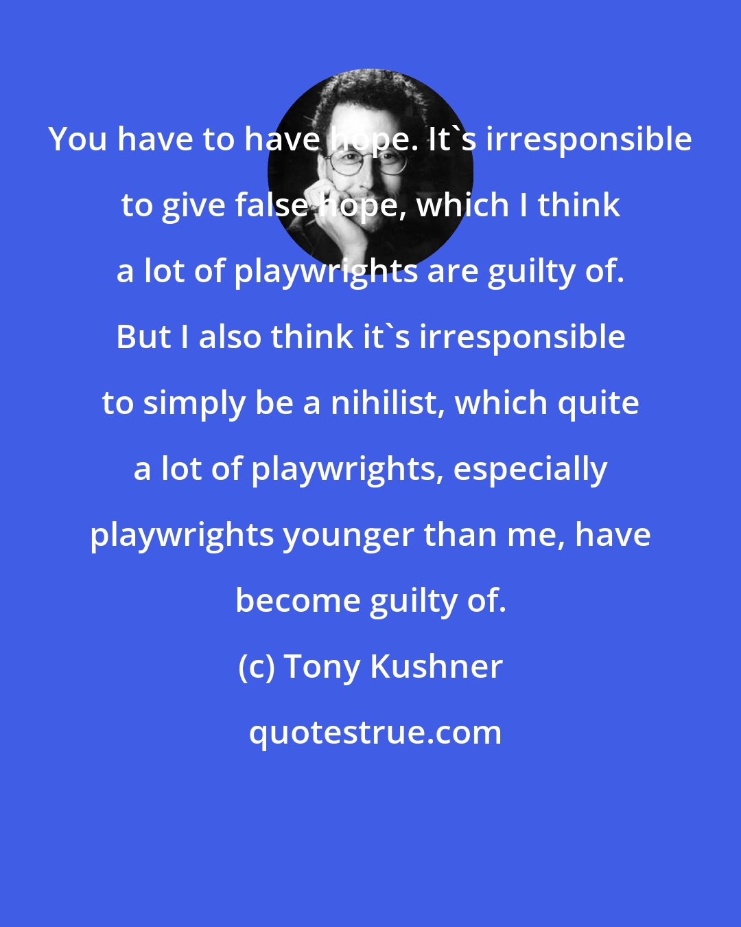 Tony Kushner: You have to have hope. It's irresponsible to give false hope, which I think a lot of playwrights are guilty of. But I also think it's irresponsible to simply be a nihilist, which quite a lot of playwrights, especially playwrights younger than me, have become guilty of.