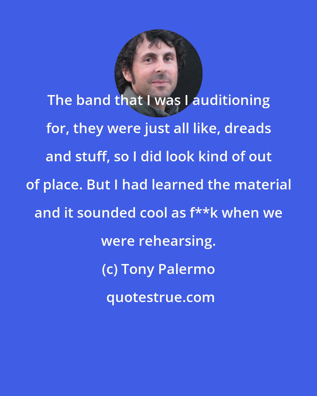 Tony Palermo: The band that I was I auditioning for, they were just all like, dreads and stuff, so I did look kind of out of place. But I had learned the material and it sounded cool as f**k when we were rehearsing.