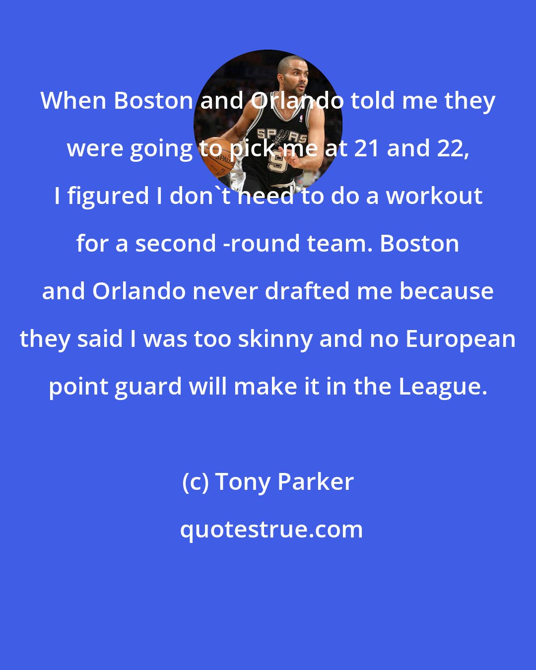 Tony Parker: When Boston and Orlando told me they were going to pick me at 21 and 22, I figured I don't need to do a workout for a second -round team. Boston and Orlando never drafted me because they said I was too skinny and no European point guard will make it in the League.