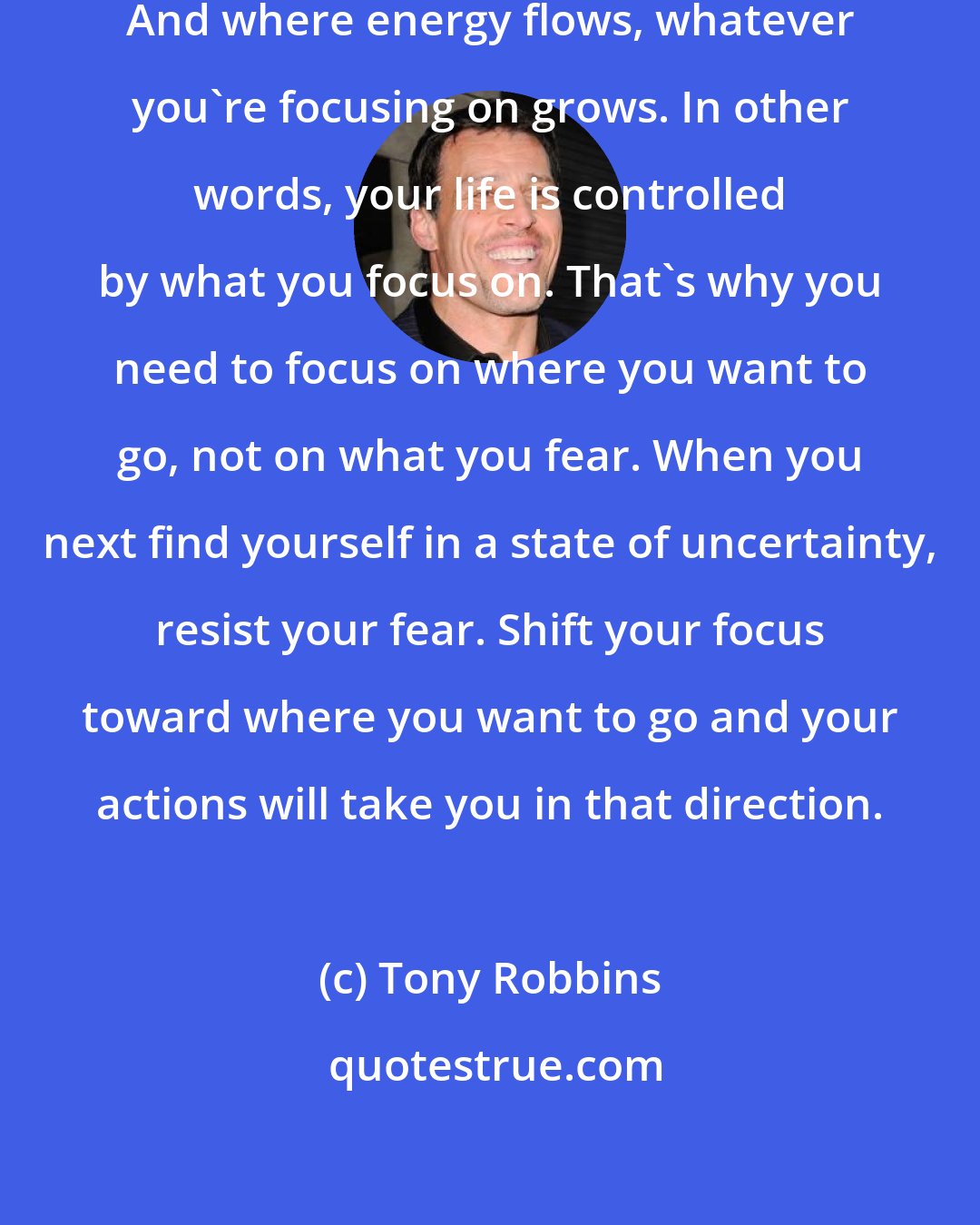 Tony Robbins: Where focus goes, energy flows. And where energy flows, whatever you're focusing on grows. In other words, your life is controlled by what you focus on. That's why you need to focus on where you want to go, not on what you fear. When you next find yourself in a state of uncertainty, resist your fear. Shift your focus toward where you want to go and your actions will take you in that direction.