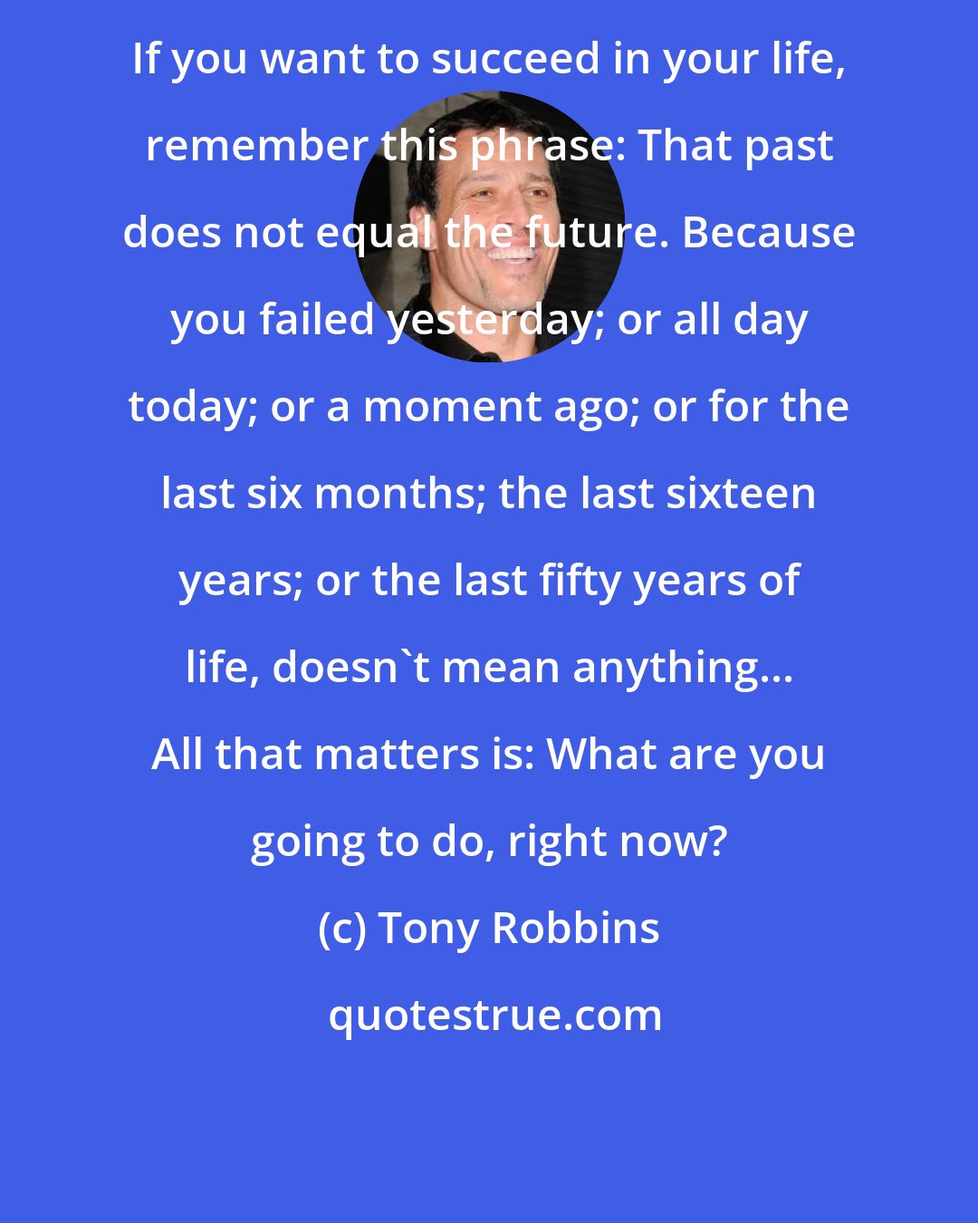 Tony Robbins: If you want to succeed in your life, remember this phrase: That past does not equal the future. Because you failed yesterday; or all day today; or a moment ago; or for the last six months; the last sixteen years; or the last fifty years of life, doesn't mean anything... All that matters is: What are you going to do, right now?