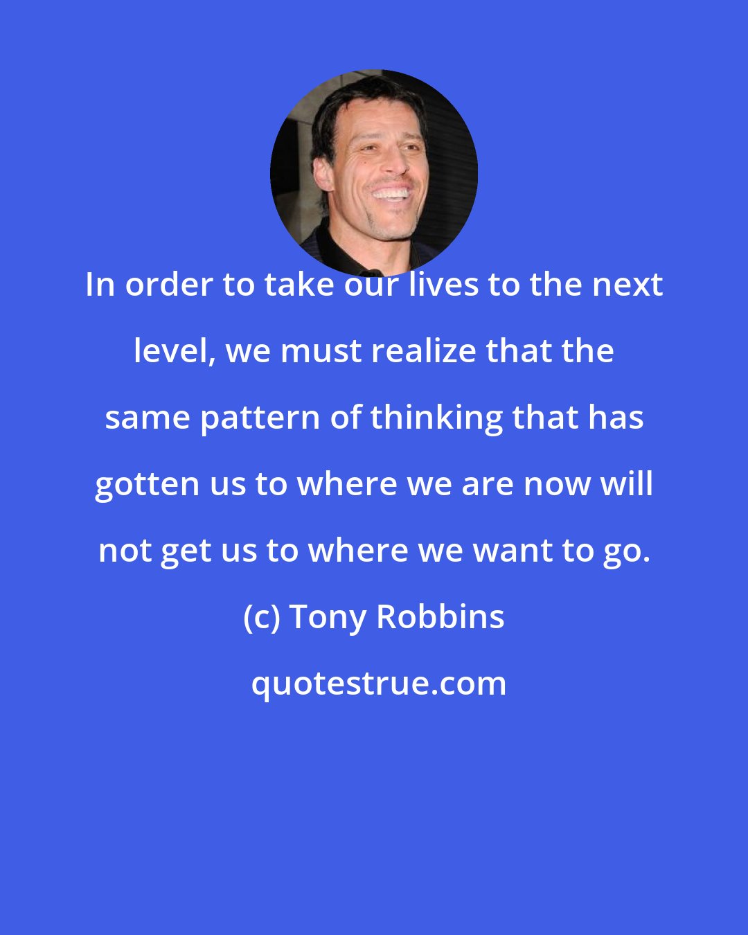 Tony Robbins: In order to take our lives to the next level, we must realize that the same pattern of thinking that has gotten us to where we are now will not get us to where we want to go.