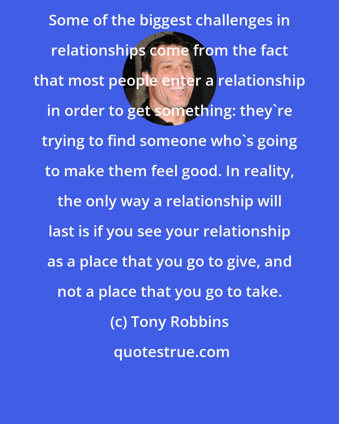 Tony Robbins: Some of the biggest challenges in relationships come from the fact that most people enter a relationship in order to get something: they're trying to find someone who's going to make them feel good. In reality, the only way a relationship will last is if you see your relationship as a place that you go to give, and not a place that you go to take.