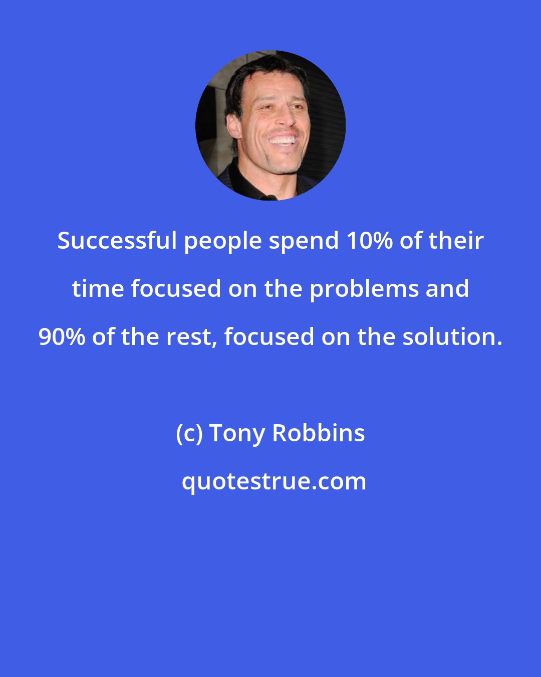 Tony Robbins: Successful people spend 10% of their time focused on the problems and 90% of the rest, focused on the solution.