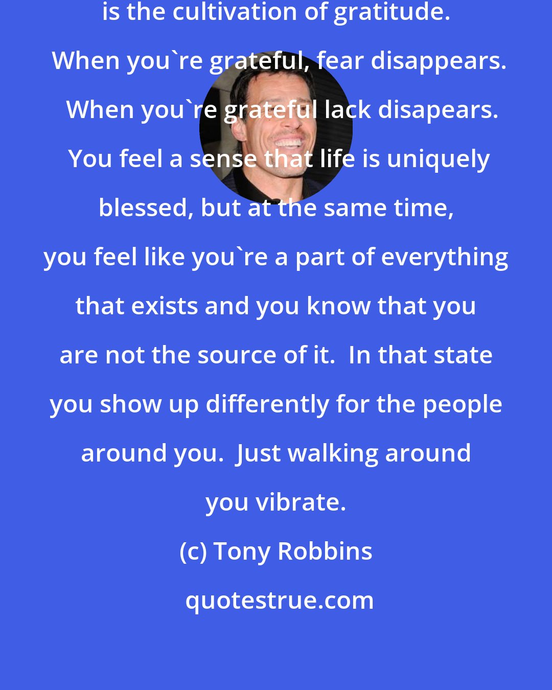 Tony Robbins: I believe the ultimate path to enlightment is the cultivation of gratitude.  When you're grateful, fear disappears.   When you're grateful lack disapears.  You feel a sense that life is uniquely blessed, but at the same time, you feel like you're a part of everything that exists and you know that you are not the source of it.  In that state you show up differently for the people around you.  Just walking around you vibrate.