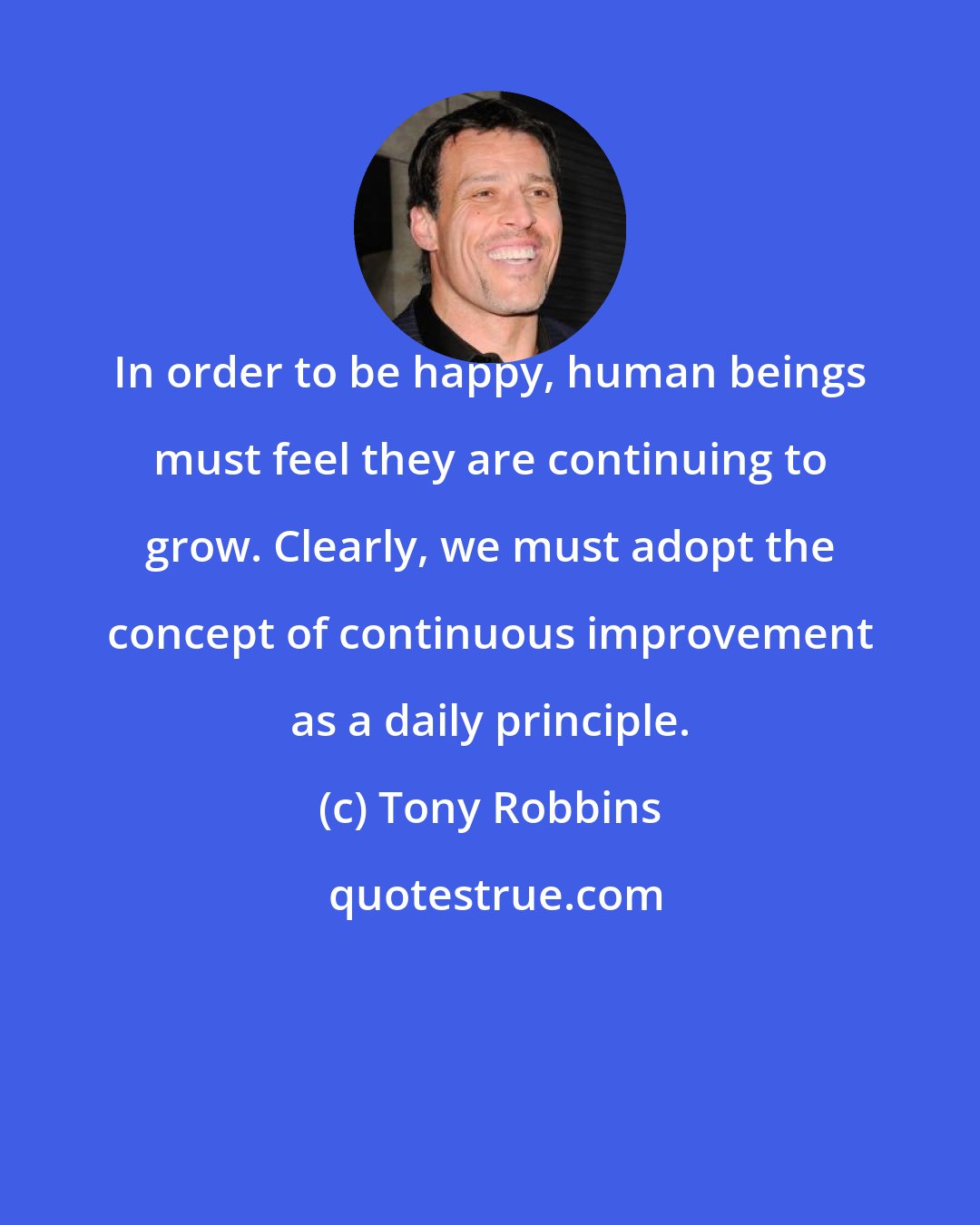 Tony Robbins: In order to be happy, human beings must feel they are continuing to grow. Clearly, we must adopt the concept of continuous improvement as a daily principle.