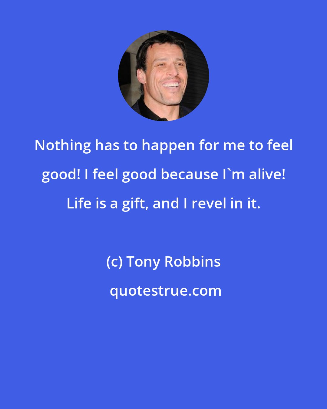 Tony Robbins: Nothing has to happen for me to feel good! I feel good because I'm alive! Life is a gift, and I revel in it.