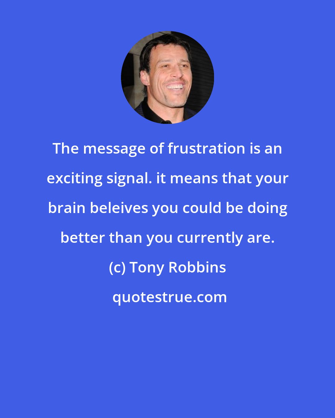 Tony Robbins: The message of frustration is an exciting signal. it means that your brain beleives you could be doing better than you currently are.