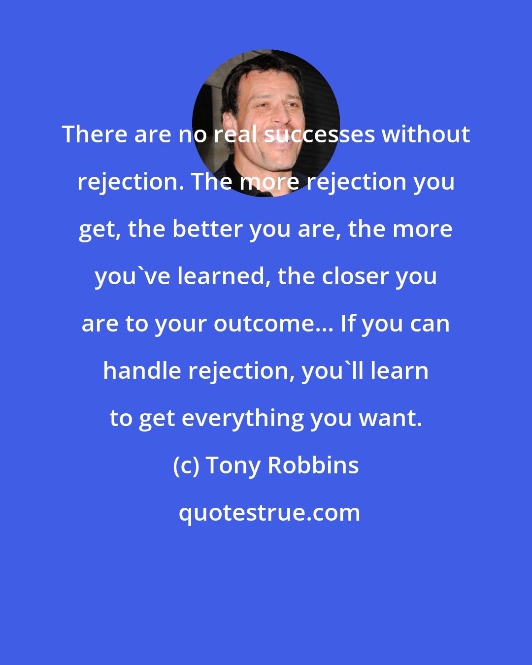 Tony Robbins: There are no real successes without rejection. The more rejection you get, the better you are, the more you've learned, the closer you are to your outcome... If you can handle rejection, you'll learn to get everything you want.