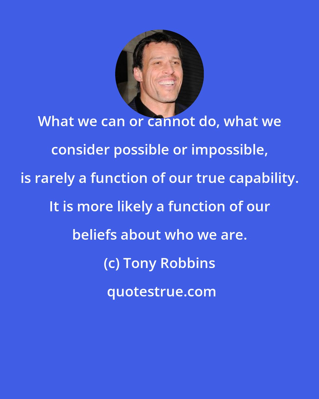 Tony Robbins: What we can or cannot do, what we consider possible or impossible, is rarely a function of our true capability. It is more likely a function of our beliefs about who we are.