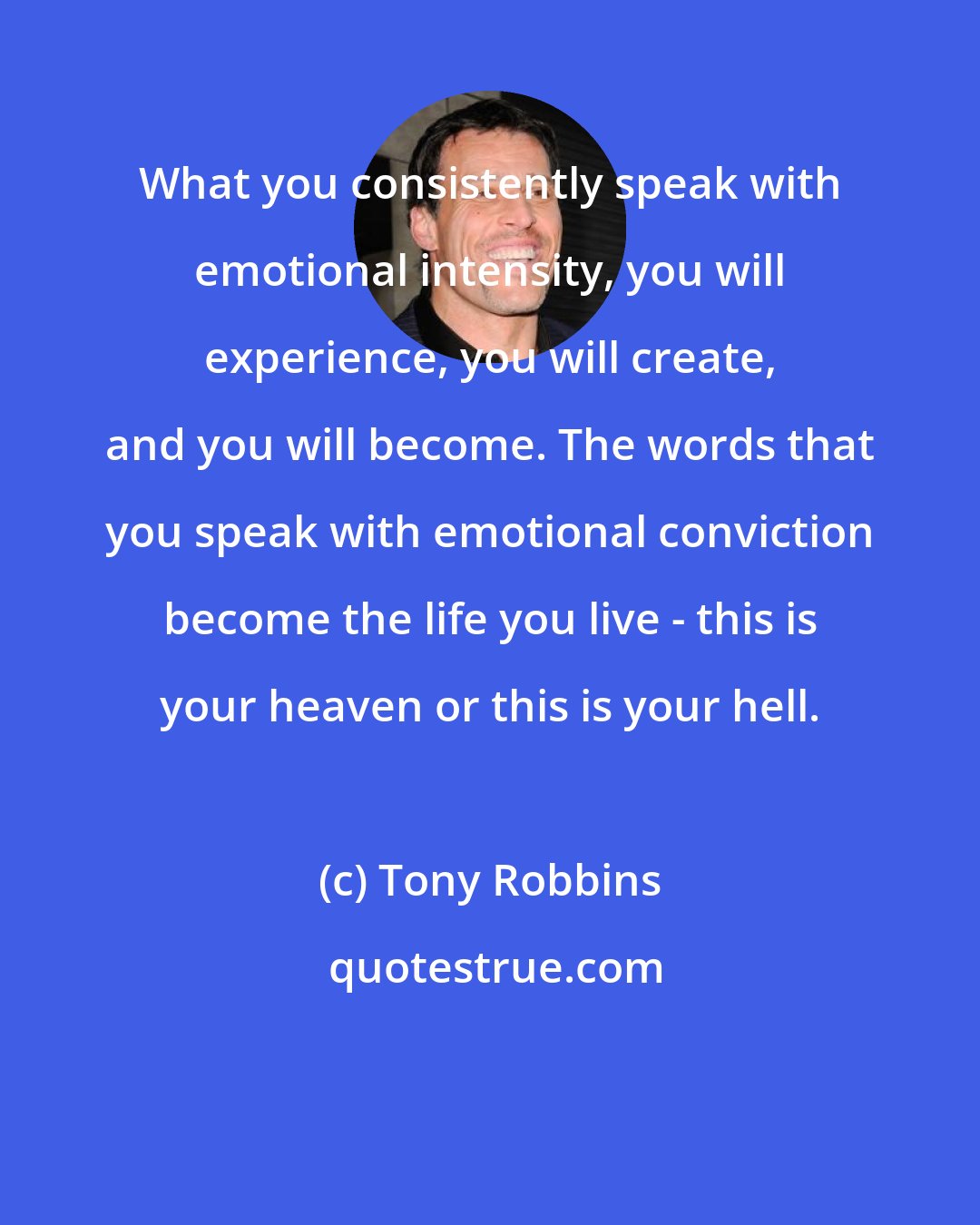 Tony Robbins: What you consistently speak with emotional intensity, you will experience, you will create, and you will become. The words that you speak with emotional conviction become the life you live - this is your heaven or this is your hell.