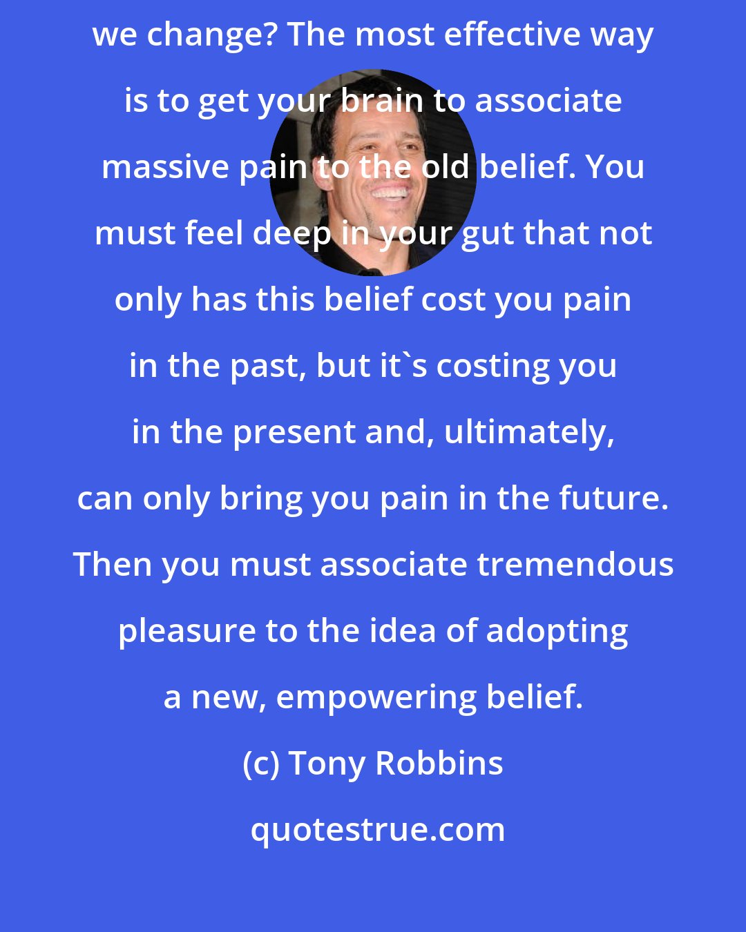 Tony Robbins: All personal breakthroughs begin with a change in beliefs. So how do we change? The most effective way is to get your brain to associate massive pain to the old belief. You must feel deep in your gut that not only has this belief cost you pain in the past, but it's costing you in the present and, ultimately, can only bring you pain in the future. Then you must associate tremendous pleasure to the idea of adopting a new, empowering belief.