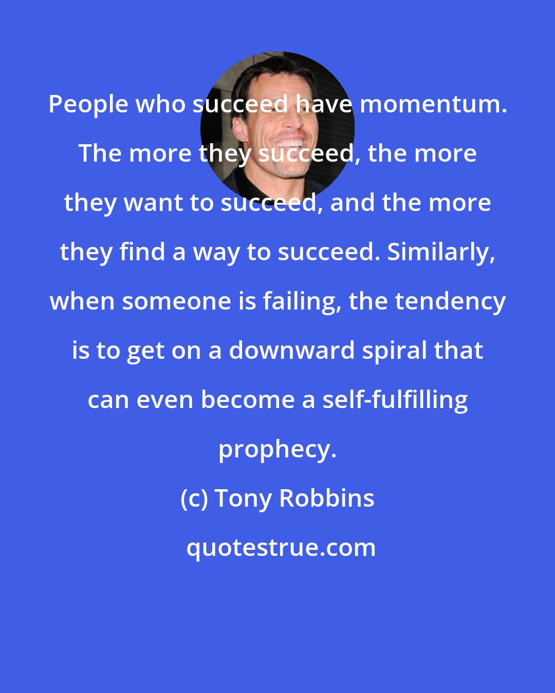 Tony Robbins: People who succeed have momentum. The more they succeed, the more they want to succeed, and the more they find a way to succeed. Similarly, when someone is failing, the tendency is to get on a downward spiral that can even become a self-fulfilling prophecy.