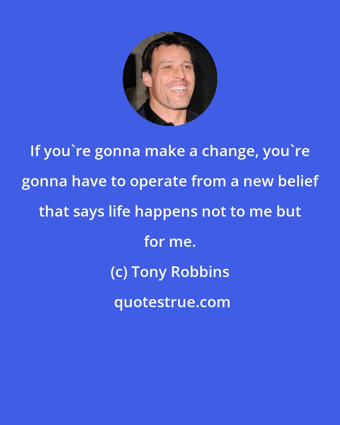 Tony Robbins: If you're gonna make a change, you're gonna have to operate from a new belief that says life happens not to me but for me.