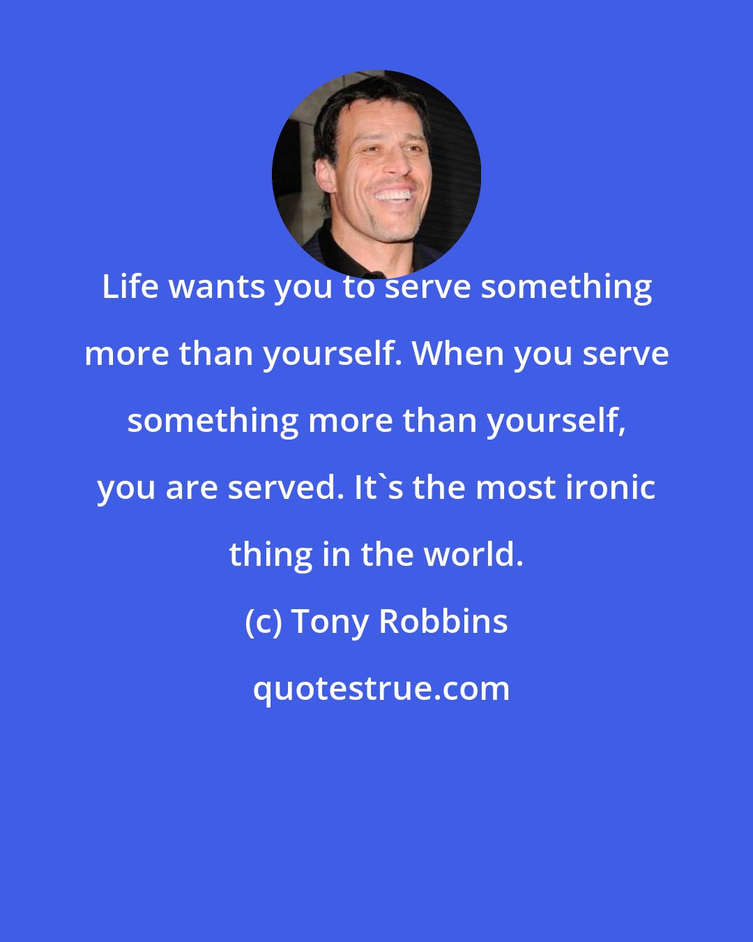 Tony Robbins: Life wants you to serve something more than yourself. When you serve something more than yourself, you are served. It's the most ironic thing in the world.