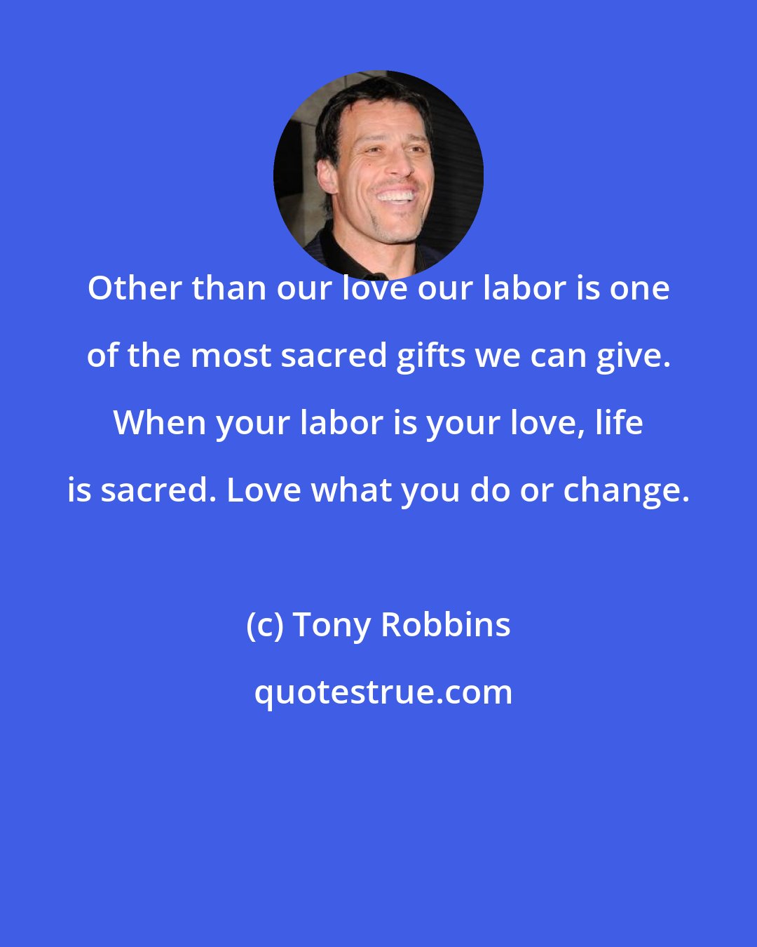 Tony Robbins: Other than our love our labor is one of the most sacred gifts we can give. When your labor is your love, life is sacred. Love what you do or change.