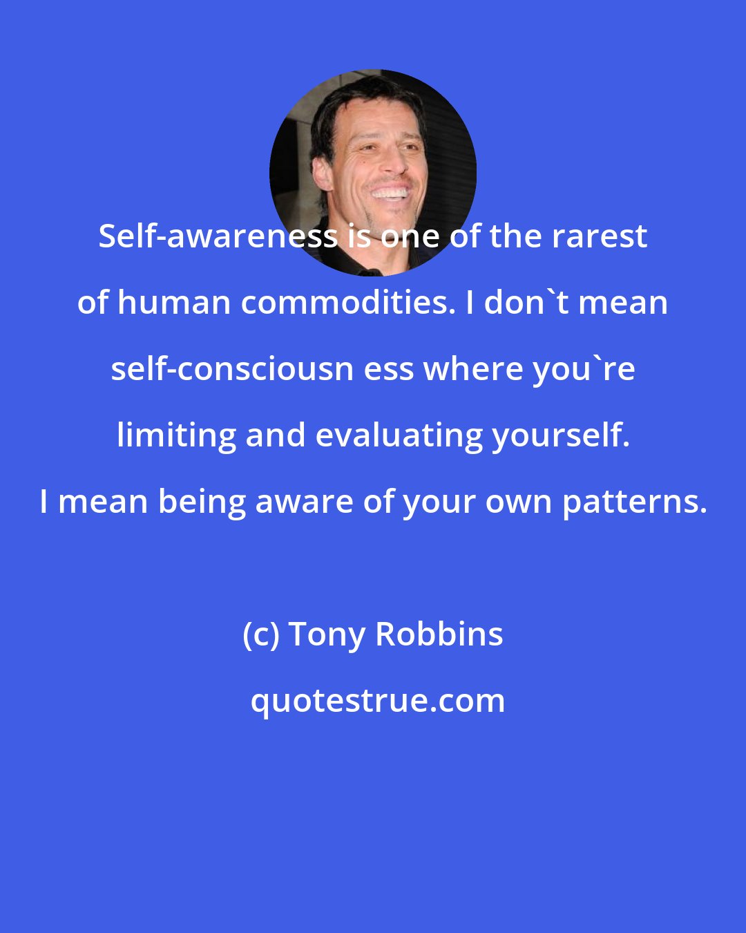 Tony Robbins: Self-awareness is one of the rarest of human commodities. I don't mean self-consciousn ess where you're limiting and evaluating yourself. I mean being aware of your own patterns.