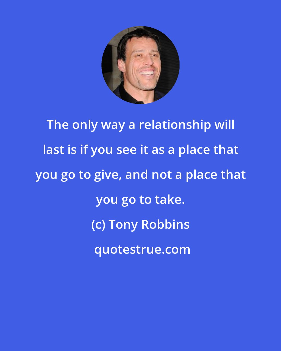 Tony Robbins: The only way a relationship will last is if you see it as a place that you go to give, and not a place that you go to take.