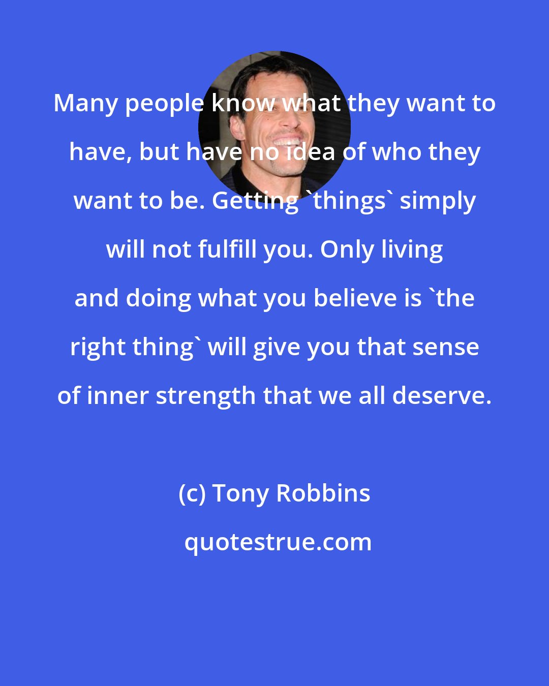 Tony Robbins: Many people know what they want to have, but have no idea of who they want to be. Getting 'things' simply will not fulfill you. Only living and doing what you believe is 'the right thing' will give you that sense of inner strength that we all deserve.