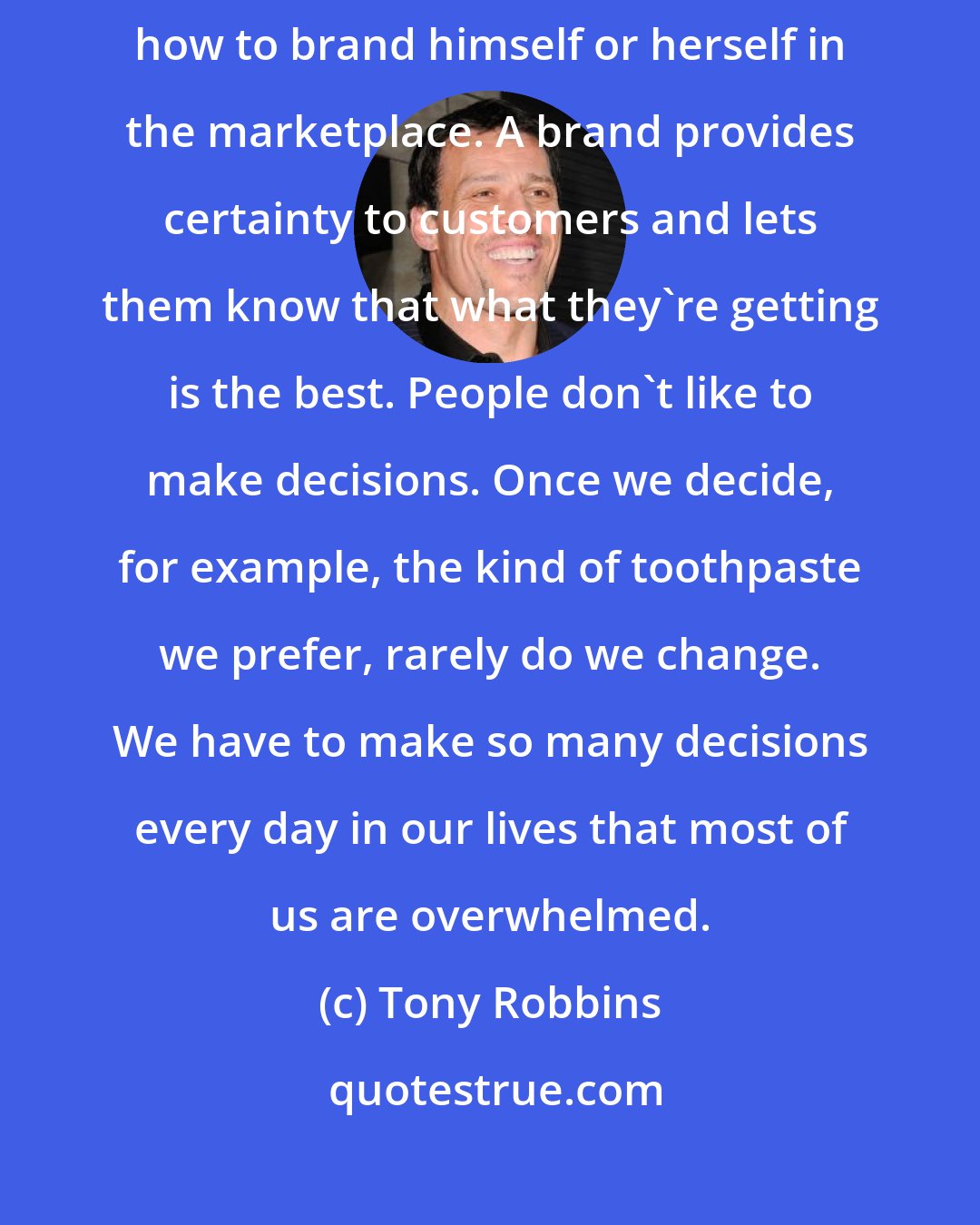 Tony Robbins: If there is any one skill that every professional must learn, it is how to brand himself or herself in the marketplace. A brand provides certainty to customers and lets them know that what they`re getting is the best. People don`t like to make decisions. Once we decide, for example, the kind of toothpaste we prefer, rarely do we change. We have to make so many decisions every day in our lives that most of us are overwhelmed.