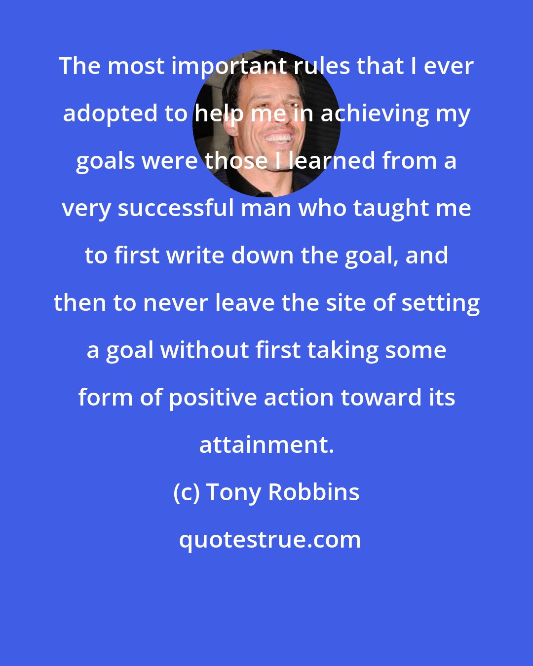 Tony Robbins: The most important rules that I ever adopted to help me in achieving my goals were those I learned from a very successful man who taught me to first write down the goal, and then to never leave the site of setting a goal without first taking some form of positive action toward its attainment.