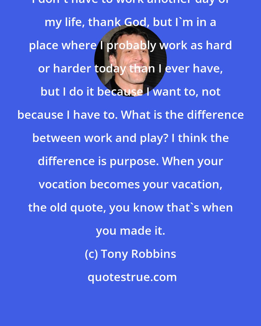 Tony Robbins: I don't have to work another day of my life, thank God, but I'm in a place where I probably work as hard or harder today than I ever have, but I do it because I want to, not because I have to. What is the difference between work and play? I think the difference is purpose. When your vocation becomes your vacation, the old quote, you know that's when you made it.